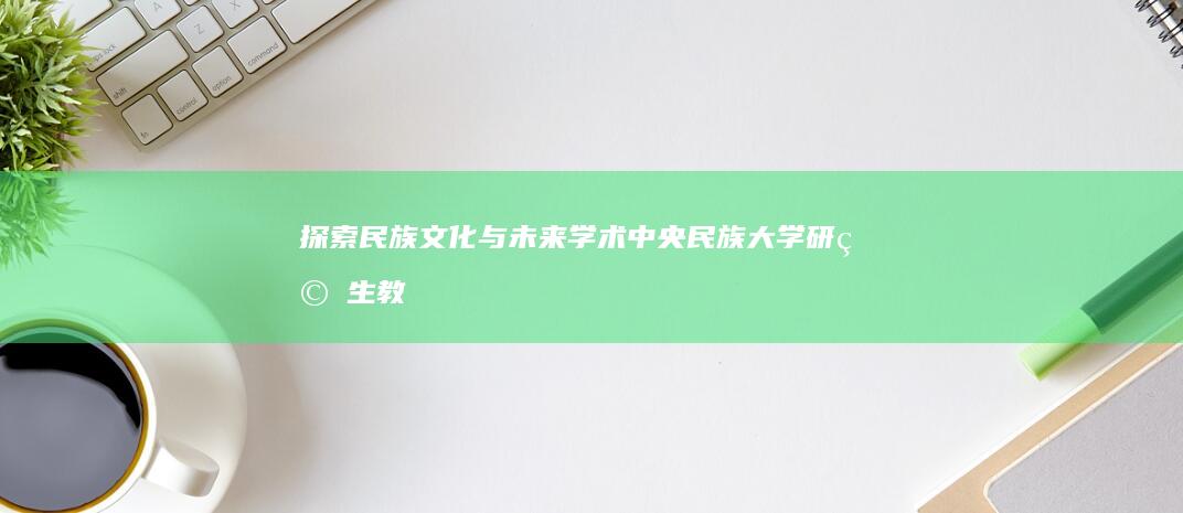 探索民族文化与未来学术：中央民族大学研究生教育之精髓